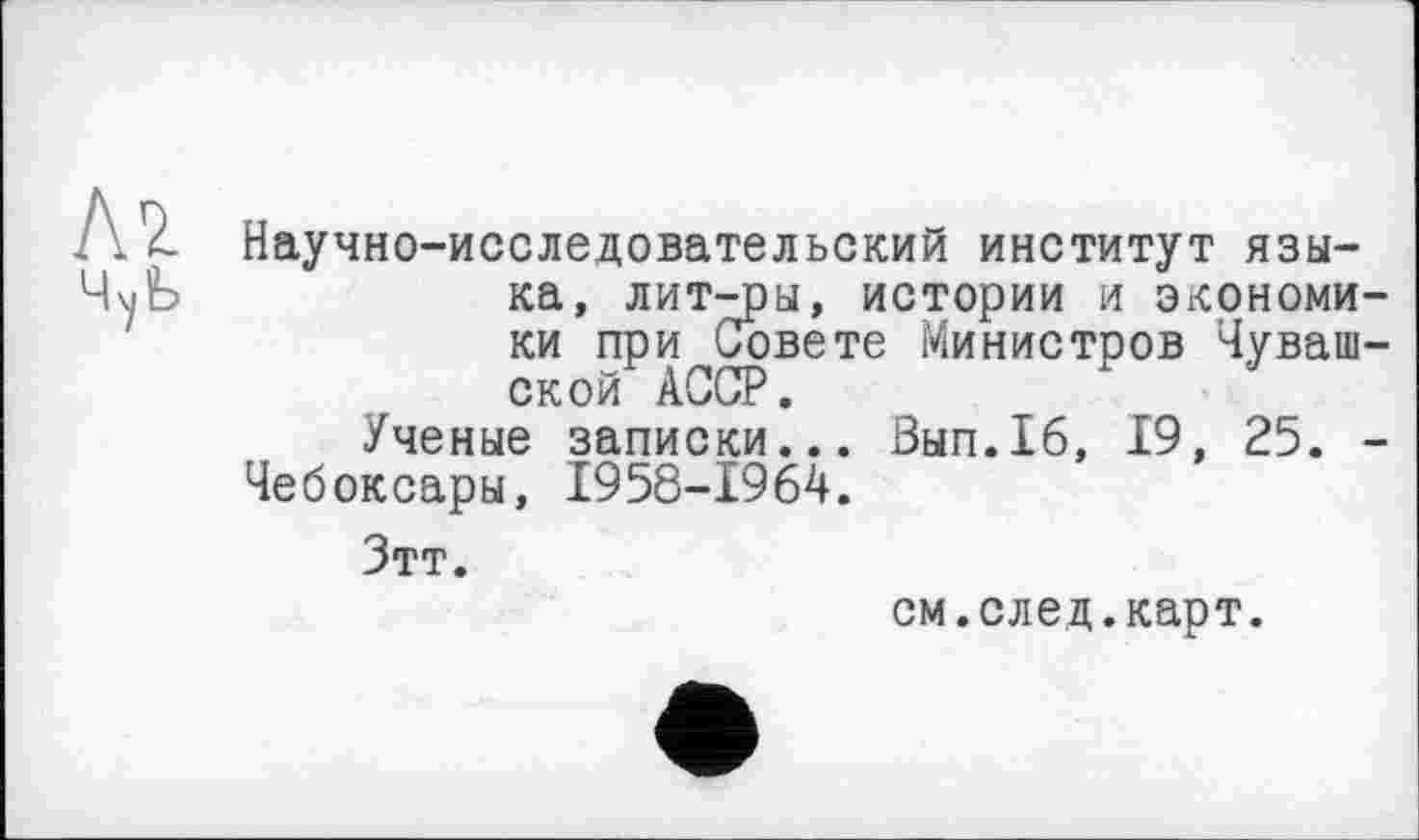 ﻿Научно-исследовательский институт языка, лит-ры, истории И ЭКОНОМИ ки при Совете Министров Чуваш ской АССР.
Ученые записки... Вып.16, 19, 25. Чебоксары, 1958-1964.
Зтт.
см.след.карт.